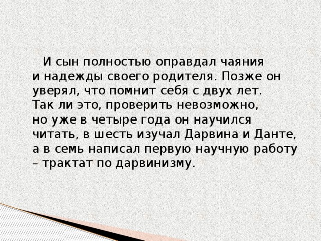 И сын полностью оправдал чаяния и надежды своего родителя. Позже он уверял, что помнит себя с двух лет. Так ли это, проверить невозможно, но уже в четыре года он научился читать, в шесть изучал Дарвина и Данте, а в семь написал первую научную работу – трактат по дарвинизму. 