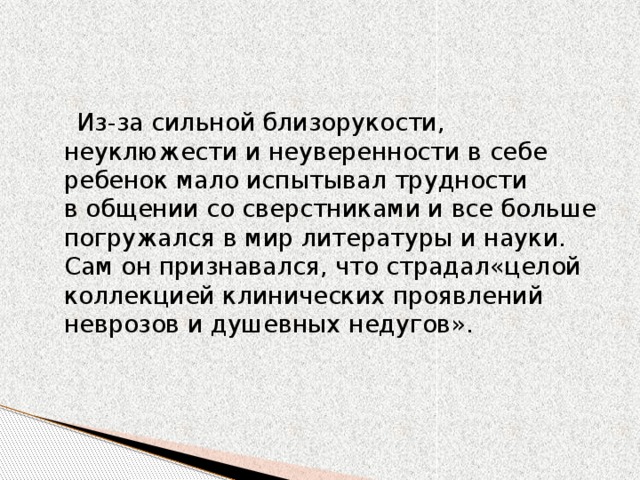 Из-за сильной близорукости, неуклюжести и неуверенности в себе ребенок мало испытывал трудности в общении со сверстниками и все больше погружался в мир литературы и науки. Сам он признавался, что страдал«целой коллекцией клинических проявлений неврозов и душевных недугов».