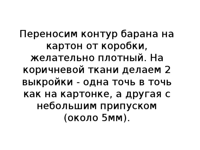 Переносим контур барана на картон от коробки, желательно плотный. На коричневой ткани делаем 2 выкройки - одна точь в точь как на картонке, а другая с небольшим припуском (около 5мм).