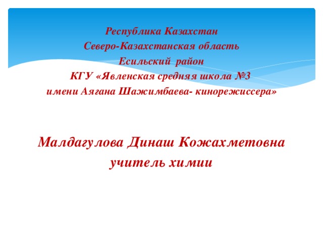 Республика Казахстан Северо-Казахстанская область Есильский район КГУ «Явленская средняя школа №3 имени Аягана Шажимбаева- кинорежиссера»   Малдагулова Динаш Кожахметовна учитель химии