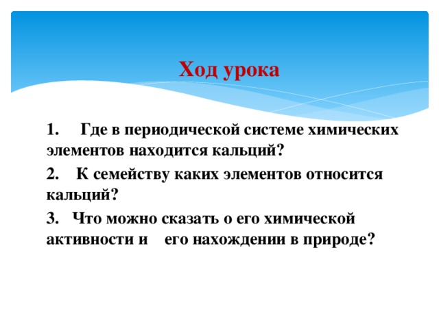 Ход урока  1. Где в периодической системе химических  элементов находится кальций? 2. К семейству каких элементов относится кальций?  3. Что можно сказать о его химической активности и его нахождении в природе? 