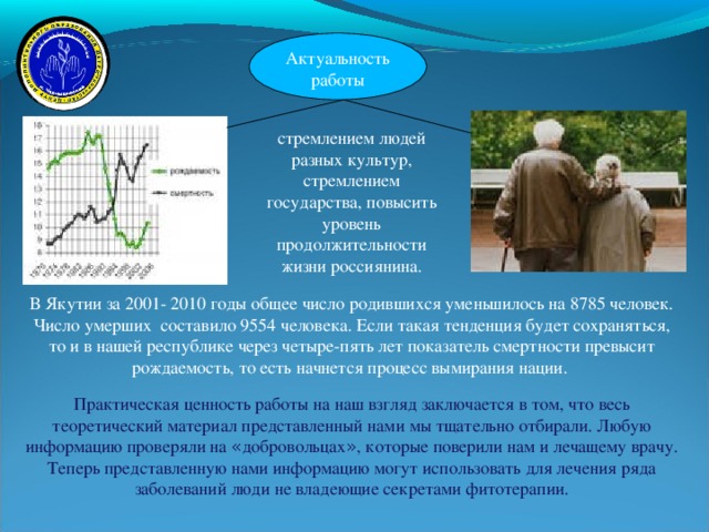 Актуальность работы   стремлением людей разных культур, стремлением государства, повысить уровень продолжительности жизни россиянина. В Якутии за 2001- 2010 годы общее число родившихся уменьшилось на 8785 человек. Число умерших составило 9554 человека. Если такая тенденция будет сохраняться, то и в нашей республике через четыре-пять лет показатель смертности превысит рождаемость, то есть начнется процесс вымирания нации. Практическая ценность работы на наш взгляд заключается в том, что весь теоретический материал представленный нами мы тщательно отбирали. Любую информацию проверяли на « добровольцах » , которые поверили нам и лечащему врачу. Теперь представленную нами информацию могут использовать для лечения ряда заболеваний люди не владеющие секретами фитотерапии. 12