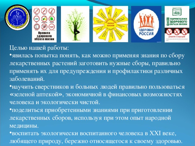 Целью нашей работы: явилась попытка понять, как можно применяя знания по сбору лекарственных растений заготовить нужные сборы, правильно применять их для предупреждения и профилактики различных заболеваний. научить сверстников и больных людей правильно пользоваться « зеленой аптекой » , экономичной в финансовых возможностях человека и экологически чистой. поделиться приобретенными знаниями при приготовлении лекарственных сборов, используя при этом опыт народной медицины. воспитать экологически воспитанного человека в ХХ I веке, любящего природу, бережно относящегося к своему здоровью.   13