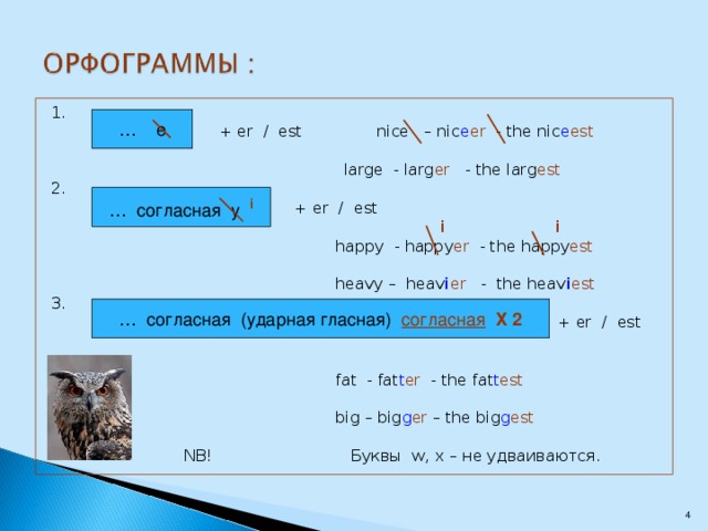 1.  + er / est nice – nic e er - the nic e est      large - larg er - the larg est  2.      + er / est        i  i       happy - happy er - the happy est       heavy – heav i er - the heav i est 3.          + er / est       fat - fat t er - the fat t est       big – big g er – the big g est     NB! Буквы w, x – не удваиваются. … e … согласная y i … согласная (ударная гласная) согласная  Х 2