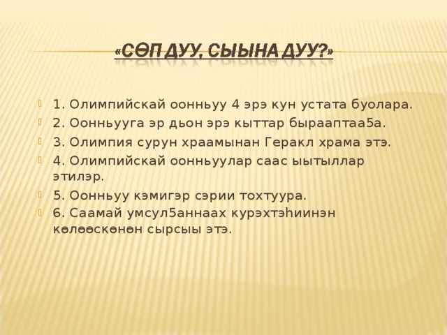 1. Олимпийскай оонньуу 4 эрэ кун устата буолара. 2. Оонньууга эр дьон эрэ кыттар бырааптаа5а. 3. Олимпия сурун храамынан Геракл храма этэ. 4. Олимпийскай оонньуулар саас ыытыллар этилэр. 5. Оонньуу кэмигэр сэрии тохтуура. 6. Саамай умсул5аннаах курэхтэhиинэн көлөөскөнөн сырсыы этэ.