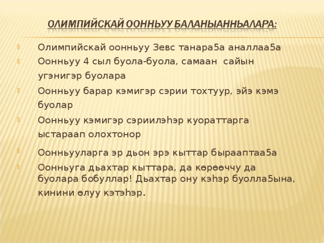 Олимпийскай оонньуу Зевс танара5а аналлаа5а Оонньуу 4 сыл буола-буола, самаан сайын угэнигэр буолара  Оонньуу барар кэмигэр сэрии тохтуур, эйэ кэмэ буолар  Оонньуу кэмигэр сэриилэ h эр куораттарга ыстараап олохтонор  Оонньууларга эр дьон эрэ кыттар бырааптаа5а  Оонньуга дьахтар кыттара, да кѳрѳѳччу да буолара бобуллар! Дьахтар ону кэ h эр буолла5ына, кинини ѳлуу кэтэ h эр .