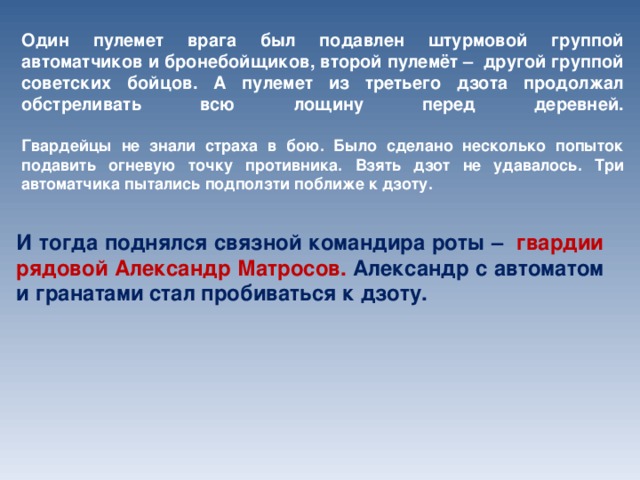 Один пулемет врага был подавлен штурмовой группой автоматчиков и бронебойщиков, второй пулемёт –  другой группой советских бойцов. А пулемет из третьего дзота продолжал обстреливать всю лощину перед деревней.   Гвардейцы не знали страха в бою. Было сделано несколько попыток подавить огневую точку противника. Взять дзот не удавалось. Три автоматчика пытались подползти поближе к дзоту. И тогда поднялся связной командира роты –   гвардии рядовой Александр Матросов.  Александр с автоматом и гранатами стал пробиваться к дзоту.