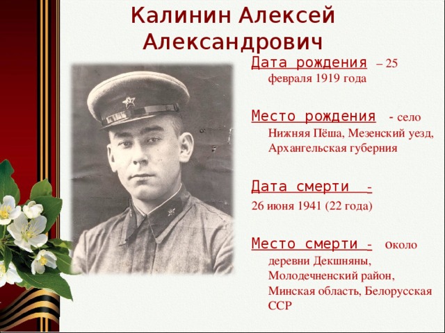 Калинин Алексей Александрович Дата рождения  – 25 февраля 1919 года Место рождения   - село Нижняя Пёша, Мезенский уезд, Архангельская губерния Дата смерти -  26 июня 1941 (22 года) Место смерти -  о коло деревни Декшняны, Молодечненский район, Минская область, Белорусская ССР