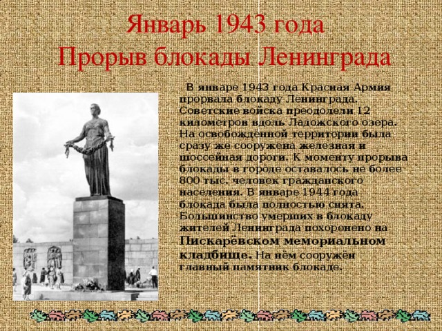 Январь 1943 года  Прорыв блокады Ленинграда    В январе 1943 года Красная Армия прорвала блокаду Ленинграда. Советские войска преодолели 12 километров вдоль Ладожского озера. На освобождённой территории была сразу же сооружена железная и шоссейная дороги. К моменту прорыва блокады в городе оставалось не более 800 тыс. человек гражданского населения. В январе 1944 года блокада была полностью снята. Большинство умерших в блокаду жителей Ленинграда похоронено на Пискарёвском мемориальном кладбище. На нём сооружён главный памятник блокаде.