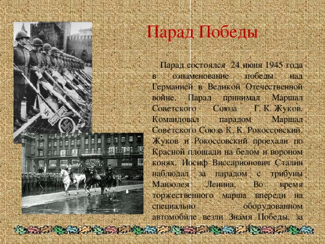 Парад Победы  Парад состоялся 24 июня 1945 года в ознаменование победы над Германией в Великой Отечественной войне. Парад принимал Маршал Советского Союза Г. К. Жуков. Командовал парадом Маршал Советского Союза К. К. Рокоссовский. Жуков и Рокоссовский проехали по Красной площади на белом и вороном конях. Иосиф Виссарионович Сталин наблюдал за парадом с трибуны Мавзолея Ленина. Во время торжественного марша впереди на специально оборудованном автомобиле везли Знамя Победы, за ним шли сводные полки фронтов