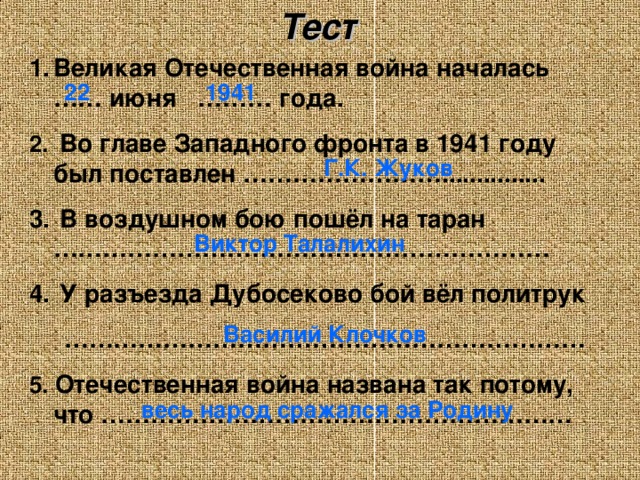 Тест Великая Отечественная война началась …… июня ……… года.  Во главе Западного фронта в 1941 году был поставлен ……………………...............  В воздушном бою пошёл на таран ……………………………………………………  У разъезда Дубосеково бой вёл политрук ……………………………………………………… 5. Отечественная война названа так потому, что ………………………………………………… 22 1941 Г.К. Жуков Виктор Талалихин Василий Клочков весь народ сражался за Родину