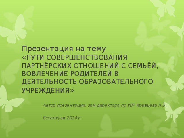 Презентация на тему  « ПУТИ СОВЕРШЕНСТВОВАНИЯ ПАРТНЁРСКИХ ОТНОШЕНИЙ С СЕМЬЁЙ, ВОВЛЕЧЕНИЕ РОДИТЕЛЕЙ В ДЕЯТЕЛЬНОСТЬ ОБРАЗОВАТЕЛЬНОГО УЧРЕЖДЕНИЯ »  Автор презентации: зам.директора по УВР Кривцева А.В.,  Ессентуки 2014 г.