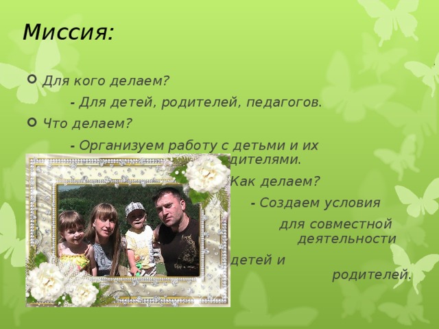 Миссия:  Для кого делаем?    - Для детей, родителей, педагогов. Что делаем?    - Организуем работу с детьми и их    родителями.  Как делаем?      - Создаем условия  для совместной  деятельности   детей и родителей.