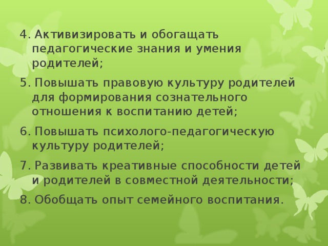 4. Активизировать и обогащать педагогические знания и умения родителей; 5. Повышать правовую культуру родителей для формирования сознательного отношения к воспитанию детей; 6. Повышать психолого-педагогическую культуру родителей; 7. Развивать креативные способности детей и родителей в совместной деятельности; 8. Обобщать опыт семейного воспитания.