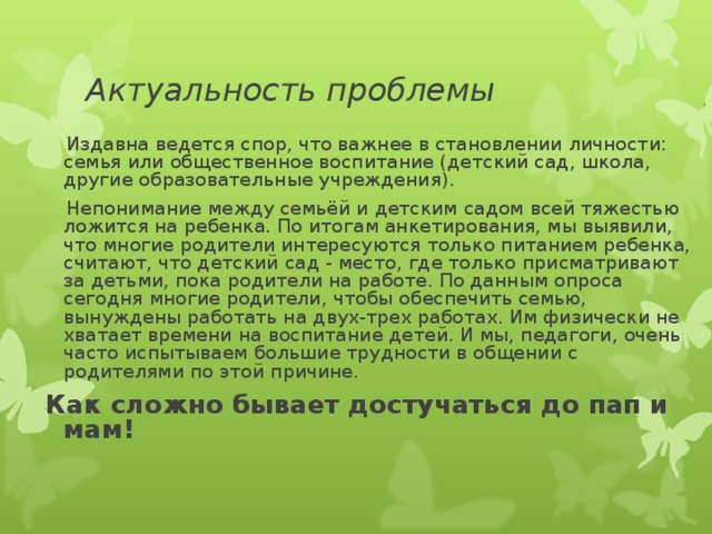 Актуальность проблемы  Издавна ведется спор, что важнее в становлении личности: семья или общественное воспитание (детский сад, школа, другие образовательные учреждения).  Непонимание между семьёй и детским садом всей тяжестью ложится на ребенка. По итогам анкетирования, мы выявили, что многие родители интересуются только питанием ребенка, считают, что детский сад - место, где только присматривают за детьми, пока родители на работе. По данным опроса сегодня многие родители, чтобы обеспечить семью, вынуждены работать на двух-трех работах. Им физически не хватает времени на воспитание детей. И мы, педагоги, очень часто испытываем большие трудности в общении с родителями по этой причине.  Как сложно бывает достучаться до пап и мам!  