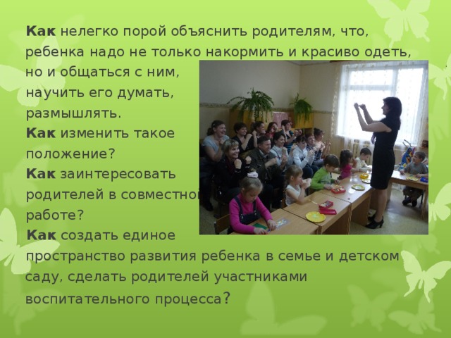 Как нелегко порой объяснить родителям, что,  ребенка надо не только накормить и красиво одеть,  но и общаться с ним,  научить его думать,  размышлять.  Как изменить такое  положение?  Как заинтересовать  родителей в совместной  работе?   Как создать единое  пространство развития ребенка в семье и детском  саду, сделать родителей участниками  воспитательного процесса ?  