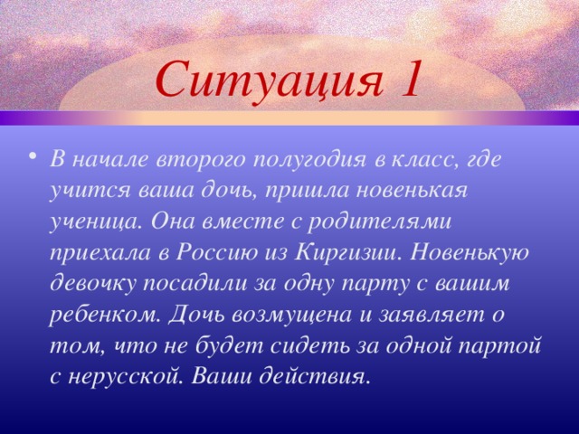 Ситуация 1 В начале второго полугодия в класс, где учится ваша дочь, пришла новенькая ученица. Она вместе с родителями приехала в Россию из Киргизии. Новенькую девочку посадили за одну парту с вашим ребенком. Дочь возмущена и заявляет о том, что не будет сидеть за одной партой с нерусской. Ваши действия.