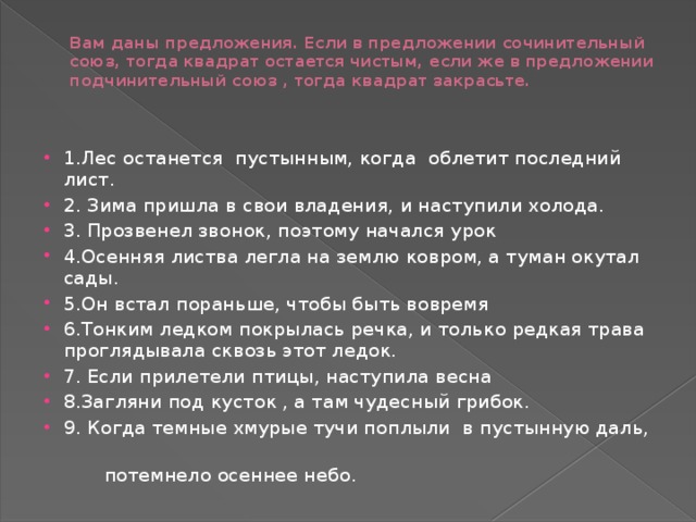 Вам даны предложения. Если в предложении сочинительный союз, тогда квадрат остается чистым, если же в предложении подчинительный союз , тогда квадрат закрасьте.   1.Лес останется пустынным, когда облетит последний лист. 2. Зима пришла в свои владения, и наступили холода. 3. Прозвенел звонок, поэтому начался урок 4.Осенняя листва легла на землю ковром, а туман окутал сады. 5.Он встал пораньше, чтобы быть вовремя 6.Тонким ледком покрылась речка, и только редкая трава проглядывала сквозь этот ледок. 7. Если прилетели птицы, наступила весна 8.Загляни под кусток , а там чудесный грибок. 9. Когда темные хмурые тучи поплыли в пустынную даль,  потемнело осеннее небо.