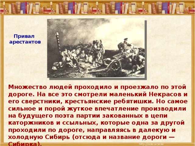 Привал  арестантов Множество людей проходило и проезжало по этой дороге. На все это смотрели маленький Некрасов и его сверстники, крестьянские ребятишки. Но самое сильное и порой жуткое впечатление производили на будущего поэта партии закованных в цепи каторжников и ссыльных, которые одна за другой проходили по дороге, направляясь в далекую и холодную Сибирь (отсюда и название дороги — Сибирка).