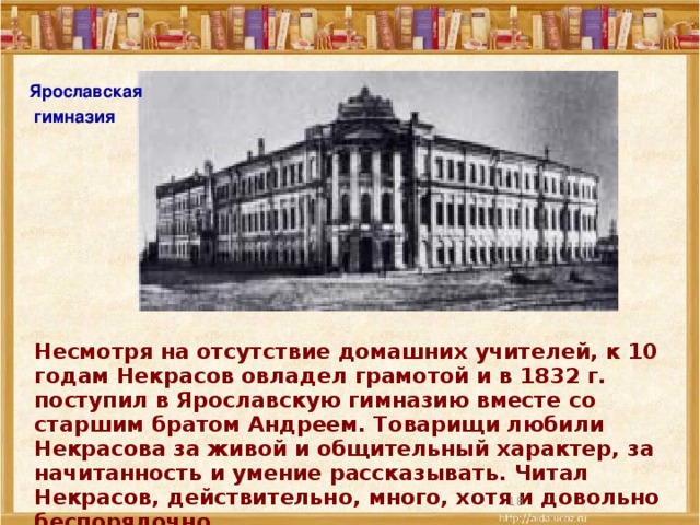 Ярославская  гимназия Несмотря на отсутствие домашних учителей, к 10 годам Некрасов овладел грамотой и в 1832 г. поступил в Ярославскую гимназию вместе со старшим братом Андреем. Товарищи любили Некрасова за живой и общительный характер, за начитанность и умение рассказывать. Читал Некрасов, действительно, много, хотя и довольно беспорядочно.