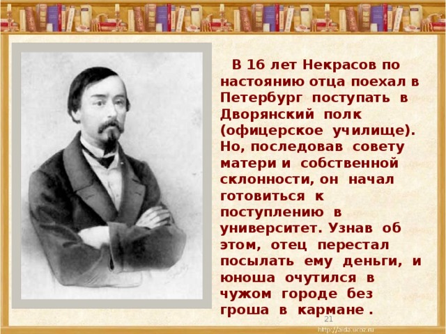 В 16 лет Некрасов по настоянию отца поехал в Петербург поступать в Дворянский полк (офицерское училище). Но, последовав совету матери и собственной склонности, он начал готовиться к поступлению в университет. Узнав об этом, отец перестал посылать ему деньги, и юноша очутился в чужом городе без гроша в кармане .