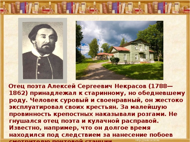 Отец поэта Алексей Сергеевич Некрасов (1788—1862) принадлежал к старинному, но обедневшему роду. Человек суровый и своенравный, он жестоко эксплуатировал своих крестьян. За малейшую провинность крепостных наказывали розгами. Не гнушался отец поэта и кулачной расправой. Известно, например, что он долгое время находился под следствием за нанесение побоев смотрителю почтовой станции.