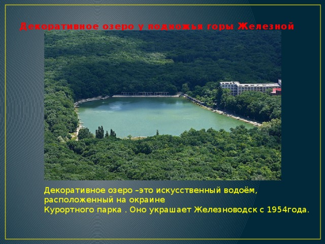 Декоративное озеро у подножья горы Железной Декоративное озеро –это искусственный водоём, расположенный на окраине Курортного парка . Оно украшает Железноводск с 1954года.