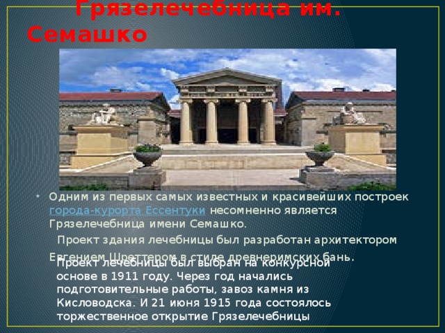 Грязелечебница им. Семашко Одним из первых самых известных и красивейших построек города-курорта Ессентуки несомненно является Грязелечебница имени Семашко.  Проект здания лечебницы был разработан архитектором Евгением Шреттером в стиле древнеримских бань . Проект лечебницы был выбран на конкурсной основе в 1911 году. Через год начались подготовительные работы, завоз камня из Кисловодска. И 21 июня 1915 года состоялось торжественное открытие Грязелечебницы