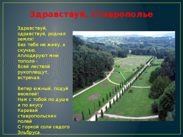 Здравствуй, Ставрополье Здравствуй, здравствуй, родная земля!  Без тебя не живу, а скучаю.  Аплодируют мне тополя -  Всей листвой рукоплещут, встречая.   Ветер южный, подуй веселей!  Нам с тобой по душе и по вкусу  Каравай ставропольских полей  С горкой соли седого Эльбруса.