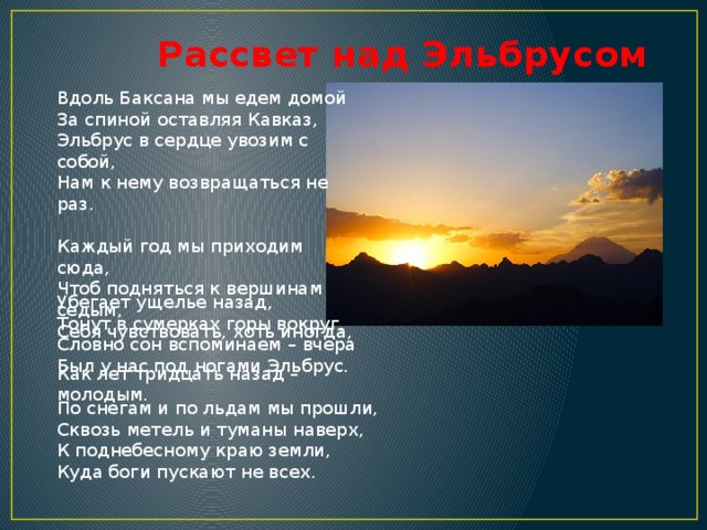 Рассвет над Эльбрусом Вдоль Баксана мы едем домой  За спиной оставляя Кавказ,  Эльбрус в сердце увозим с собой,  Нам к нему возвращаться не раз.   Каждый год мы приходим сюда,  Чтоб подняться к вершинам седым,  Себя чувствовать, хоть иногда,  Как лет тридцать назад – молодым.   Убегает ущелье назад,  Тонут в сумерках горы вокруг,  Словно сон вспоминаем – вчера  Был у нас под ногами Эльбрус.   По снегам и по льдам мы прошли,  Сквозь метель и туманы наверх,  К поднебесному краю земли,  Куда боги пускают не всех.