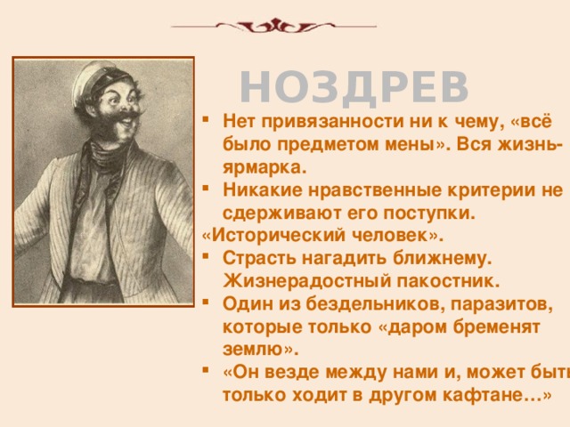 НОЗДРЕВ Нет привязанности ни к чему, «всё было предметом мены». Вся жизнь-ярмарка. Никакие нравственные критерии не сдерживают его поступки. «Исторический человек». Страсть нагадить ближнему. Жизнерадостный пакостник. Один из бездельников, паразитов, которые только «даром бременят землю». «Он везде между нами и, может быть, только ходит в другом кафтане…»