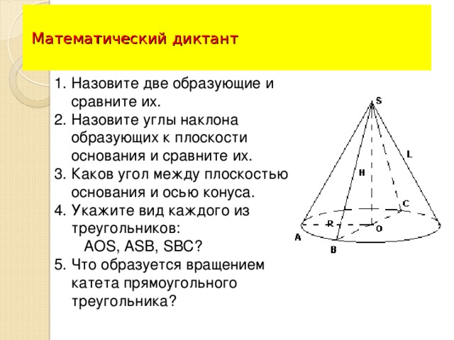 Математический диктант Назовите две образующие и сравните их. Назовите углы наклона образующих к плоскости основания и сравните их. Каков угол между плоскостью основания и осью конуса. Укажите вид каждого из треугольников:  АО S , А S В, SBC ? 5. Что образуется вращением катета прямоугольного  треугольника?