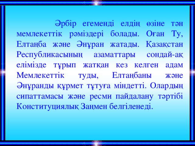 Әрбір егеменді елдің өзіне тән мемлекеттік рәміздері болады. Оған Ту, Елтаңба және Әнұран жатады. Қазақстан Республикасының азаматтары сондай-ақ елімізде тұрып жатқан кез келген адам Мемлекеттік туды, Елтаңбаны және Әнұранды құрмет тұтуға міндетті. Олардың сипаттамасы және ресми пайдалану тәртібі Конституциялық Заңмен белгіленеді.