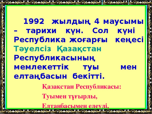 1992 жылдың 4 маусымы – тарихи күн. Сол күні Республика жоғарғы кеңесі Тәуелсіз  Қазақстан Республикасының мемлекеттік туы мен елтаңбасын бекітті.  Қазақстан Республикасы:  Туымен тұғырлы,  Елтаңбасымен елеулі,  Әнұранымен айбатты.