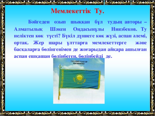 Мемлекеттік Ту.  Бәйгеден озып шыққан бұл тудың авторы – Алматылық Шәкен Оңдасынұлы Ниязбеков. Ту неліктен көк түсті? Бүкіл дүниеге көк жүзі, аспан әлемі, ортақ. Жер шары ұлттарға мемлекеттерге және басқаларға бөлінгенімен де жоғарыдан айқара ашылған аспан ешқашан бөлінбеген, бөлінбейді де.