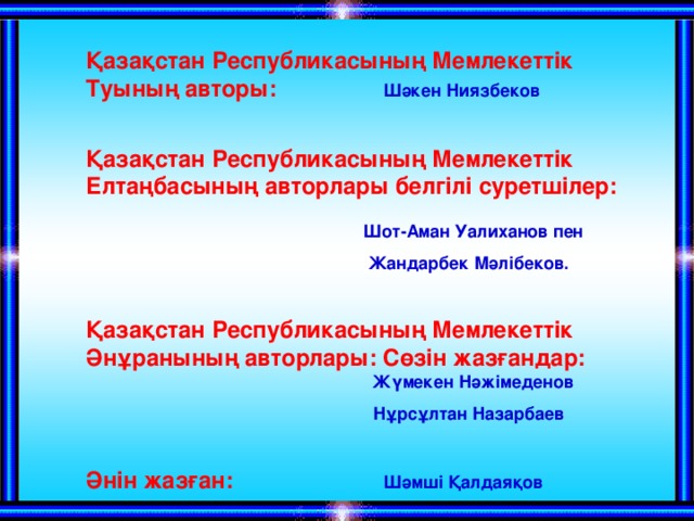 Қазақстан Республикасының Мемлекеттік Туының авторы:   Шәкен Ниязбеков   Қазақстан Республикасының Мемлекеттік Елтаңбасының авторлары белгілі суретшілер:      Шот-Аман Уалиханов пен  Жандарбек Мәлібеков.  Қазақстан Республикасының Мемлекеттік Әнұранының авторлары: Сөзін жазғандар:      Жүмекен Нәжімеденов  Нұрсұлтан Назарбаев  Әнін жазған:  Шәмші Қалдаяқов