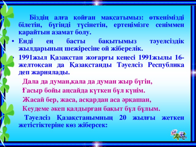 Біздің алға қойған мақсатымыз: өткенімізді білетін, бүгінді түсінетін, ертеңімізге сеніммен қарайтын азамат болу. Енді ең басты бақытымыз тәуелсіздік жылдарының шежіресіне ой жіберелік. 1991жыл Қазақстан жоғарғы кеңесі 1991жылы 16-желтоқсан да Қазақстанды Тәуелсіз Республика деп жариялады.