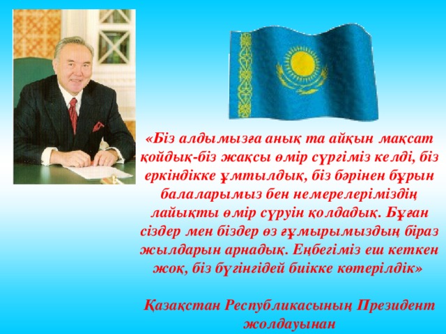 «Біз алдымызға анық та айқын мақсат қойдық-біз жақсы өмір сүргіміз келді, біз еркіндікке ұмтылдық, біз бәрінен бұрын балаларымыз бен немерелеріміздің лайықты өмір сүруін қолдадық. Бұған сіздер мен біздер өз ғұмырымыздың біраз жылдарын арнадық. Еңбегіміз еш кеткен жоқ, біз бүгінгідей биікке көтерілдік»  Қазақстан Республикасының Президен т жолдауынан