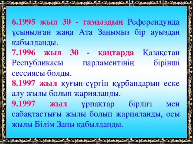 6.1995 жыл 30 - тамыздың Референдунда ұсынылған жаңа Ата Заңымыз бір ауыздан қабылданды. 7.1996 жыл 30 - қаңтарда Қазақстан Республикасы парламентінің бірінші сессиясы болды. 8.1997 жыл қуғын-сүргін құрбандарын еске алу жылы болып жарияланды. 9.1997 жыл ұрпақтар бірлігі мен сабақтастығы жылы болып жарияланды, осы жылы Білім Заңы қабылданды.