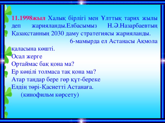 11.1998жыл Халық бірлігі мен Ұлттық тарих жылы деп жарияланды.Елбасымыз Н.Ә.Назарбаевтың Қазақстанның 2030 даму стратегиясы жарияланды. 6-мамырда ел Астанасы Ақмола қаласына көшті. Осал жерге Ортаймас бақ қона ма? Ер көңілі толмаса тақ қона ма? Атар таңдар бере гөр құт-береке Елдің төрі-Қасиетті Астанаға .  (кинофильм көрсету)