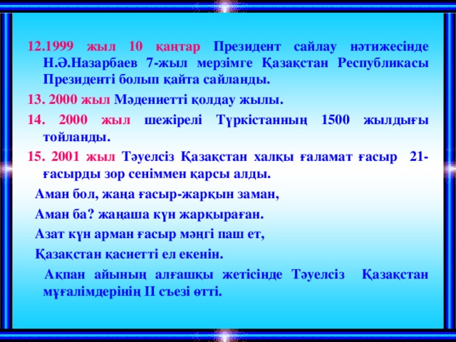 12.1999 жыл 10 қаңтар Президент сайлау нәтижесінде Н.Ә.Назарбаев 7-жыл мерзімге Қазақстан Республикасы Президенті болып қайта сайланды. 13. 2000 жыл Мәдениетті қолдау жылы. 14. 2000 жыл шежірелі Түркістанның 1500 жылдығы тойланды. 15. 2001 жыл Тәуелсіз Қазақстан халқы ғаламат ғасыр 21-ғасырды зор сеніммен қарсы алды.  Аман бол, жаңа ғасыр-жарқын заман,  Аман ба? жаңаша күн жарқыраған.  Азат күн арман ғасыр мәңгі паш ет,  Қазақстан қасиетті ел екенін.  Ақпан айының алғашқы жетісінде Тәуелсіз Қазақстан мұғалімдерінің ІІ съезі өтті.