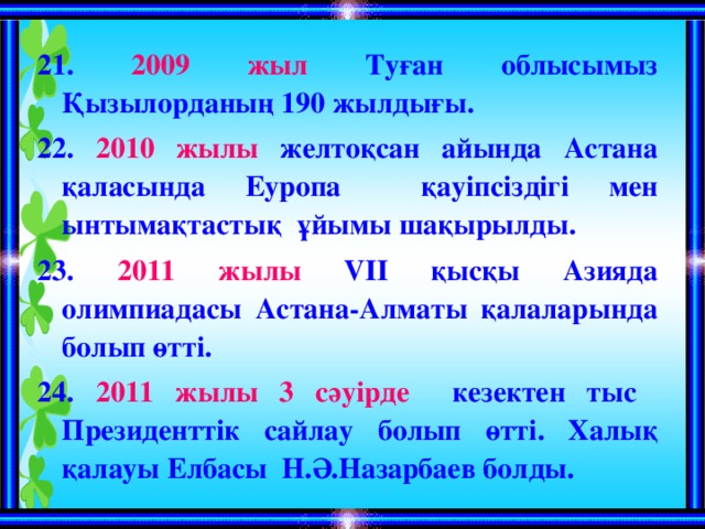 21. 2009 жыл Туған облысымыз Қызылорданың 190 жылдығы. 22. 2010 жылы желтоқсан айында Астана қаласында Еуропа қауіпсіздігі мен ынтымақтастық ұйымы шақырылды. 23. 2011 жылы  VII қысқы Азияда олимпиадасы Астана-Алматы қалаларында болып өтті. 24. 2011 жылы 3 сәуірде кезектен тыс Президенттік сайлау болып өтті. Халық қалауы Елбасы Н.Ә.Назарбаев болды.