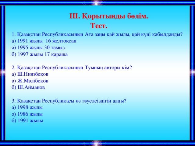 ІІІ. Қорытынды бөлім. Тест. 1. Қазақстан Республикасының Ата заңы қай жылы, қай күні қабылданды? а) 1991 жылы 16 желтоқсан ә) 1995 жылы 30 тамыз б) 1997 жылы 17 қараша 2. Қазақстан Республикасының Туының авторы кім? а) Ш.Ниязбеков ә) Ж.Мәлібеков б) Ш.Айманов 3. Қазақстан Республикасы өз тәуелсіздігін алды? а) 1998 жылы ә) 1986 жылы б) 1991 жылы