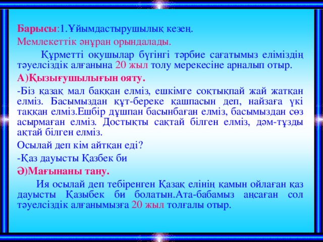 Барысы : 1.Ұйымдастырушылық кезең. Мемлекеттік әнұран орындалады.  Құрметті оқушылар бүгінгі тәрбие сағатымыз еліміздің тәуелсіздік алғанына 20 жыл толу мерекесіне арналып отыр. А)Қызығушылығын ояту. -Біз қазақ мал баққан елміз, ешкімге соқтықпай жай жатқан елміз. Басымыздан құт-береке қашпасын деп, найзаға үкі таққан елміз.Ешбір дұшпан басынбаған елміз, басымыздан сөз асырмаған елміз. Достықты сақтай білген елміз, дәм-тұзды ақтай білген елміз. Осылай деп кім айтқан еді? -Қаз дауысты Қазбек би Ә)Мағынаны тану.  Ия осылай деп тебіренген Қазақ елінің қамын ойлаған қаз дауысты Қазыбек би болатын.Ата-бабамыз аңсаған сол тәуелсіздік алғанымызға 20 жыл толғалы отыр.