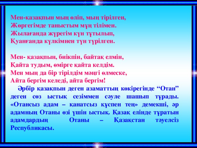 Мен-қазақпын мың өліп, мың тірілген, Жөргегімде таныстым мұң тілімен. Жылағанда жүрегім күн тұтылып, Қуанғанда күлкімнен түн түрілген.  Мен- қазақпын, биікпін, байтақ елмін, Қайта тудым, өмірге қайта келдім. Мен мың да бір тірілдім мәңгі өлмеске, Айта бергім келеді, айта бергім!  Әрбір қазақпын деген азаматтың көкірегінде “Отан” деген сөз ыстық сезіммен сәуле шашып тұрады. «Отансыз адам – қанатсыз құспен тең» демекші, әр адамның Отаны өзі үшін ыстық. Қазақ елінде тұратын адамдардың Отаны – Қазақстан тәуелсіз Республикасы.