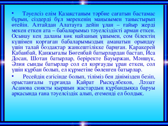 Тәуелсіз елім Қазақстаным тәрбие сағатын бастамас бұрын, сіздерді бұл мерекенің маңызымен таныстырып өтейін. Алтайдан Алатауға дейін ұлан – ғайыр жерді мекен еткен ата – бабаларымыз тәуелсіздікті арман еткен. Осынау кең даланы көк найзаның ұшымен, сом білектің күшімен қорғаған бабаларымыздың аманатын орындау үшін талай боздақтар жанкештілікке барңған. Қаракерей Қабанбай, Қанжығалы Бөгенбай батырлардан бастап, Иса Досан, Шотан батырлар, беріректе Бауыржан, Мәншүк, Әлия сынды батырлар сол ел қорғауды ұран еткен, сол үшін құрбан болып, ел құрметіне бөленген батырлар.  Ресейдің езгісінде болып, тіліміз бен дінімізден безіп, орыстанғалы тұрғанда Қайрат Рысқұлбеков, Ләззат Асанова сияқты қыршын жастардың құрбандыққа баруы арқасында ғана тәуелсіздік алып, егеменді ел болдық.