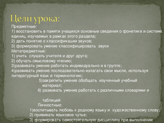 Предметные: 1) восстановить в памяти учащихся основные сведения о фонетике и системе единиц, изучаемых в рамках этого раздела; 2) дать понятие о классификации звуков; 3) формировать умение классифицировать звуки Метапредметные: 1) учить слушать учителя и друг друга; 2) обучать смысловому чтению; 3)развивать умение работать индивидуально и в группе; 4)развивать умение последовательно излагать свои мысли, используя литературный язык и терминологию;  5)закрепить умение обобщать изученный учебный  материал;  6) развивать умение работать с различными словарями и  таблицей  Личностные:  1)воспитывать любовь к родному языку и художественному слову;  2) прививать языковое чутье;  3) формировать самостоятельную дисциплину при выполнении заданий, навыки контроля и самоконтроля  