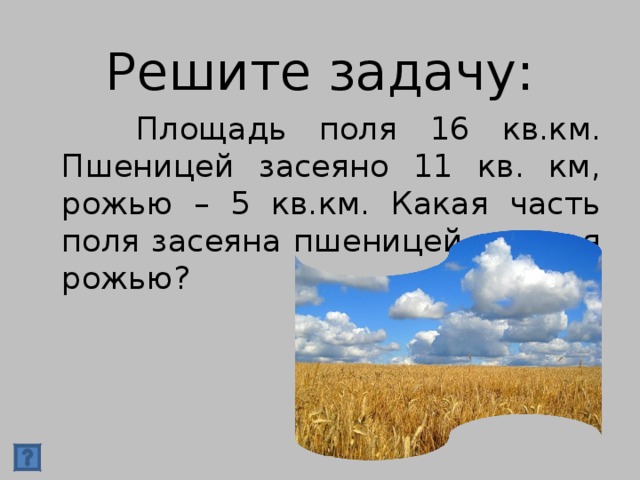 Решите задачу:  Площадь поля 16 кв.км. Пшеницей засеяно 11 кв. км, рожью – 5 кв.км. Какая часть поля засеяна пшеницей и какая рожью?