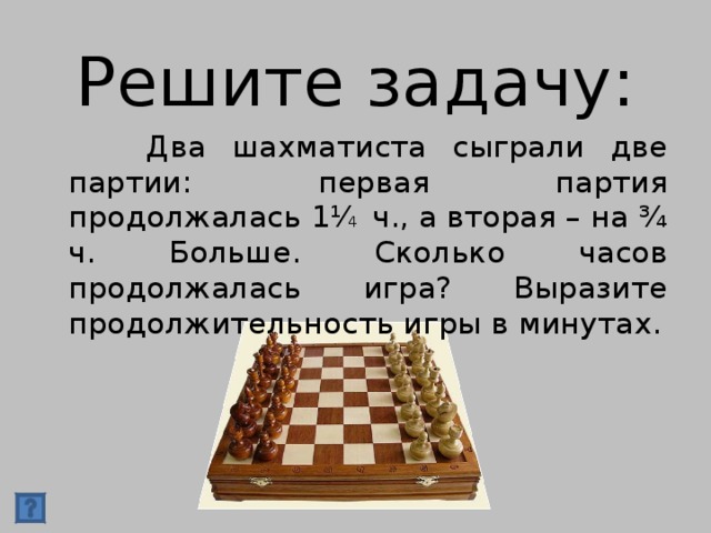 Решите задачу:  Два шахматиста сыграли две партии: первая партия продолжалась 1⅟ 4 ч., а вторая – на ¾ ч. Больше. Сколько часов продолжалась игра? Выразите продолжительность игры в минутах.