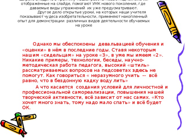 Широко внедрять в практику нашей работы новые педтехнологии отображённые на слайде, помогают УМК нового поколения, где даваемые виды упражнений их уже предусматривают.  Другое дело открытые уроки, на которых наши учителя показывают чудеса изобретательности, применяют накопленный опыт для демонстрации различных видов деятельности обучаемых на уроке   Однако мы обеспокоены девальвацией обучения и «оценки» в нём в последние годы. Ставя некоторым нашим «сидельцам» на уроке «3», в уме мы имеем «2». Никакие примеры, технологии, беседы, научно-методическая работа педагога, высокий «штиль» рассматриваемых вопросов на педсоветах здесь не помогут. Как говориться « неразумного учить -- всё равно, что в бездонную кадку воду лить»  А что касается создания условий для личностной и профессиональной самореализации, повышения нашей творческой активности, всё зависит от нас самих. «Кто хочет много знать, тому надо мало спать» и всё будет ОК.